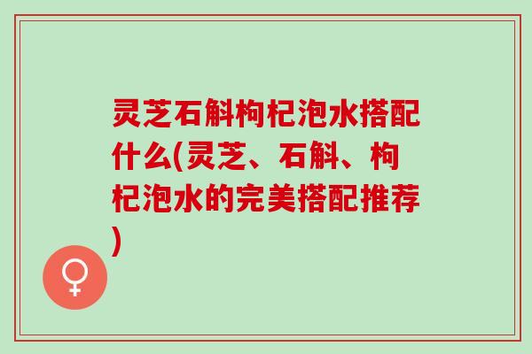 灵芝石斛枸杞泡水搭配什么(灵芝、石斛、枸杞泡水的完美搭配推荐) 灵芝石斛枸杞泡水搭配什么(灵芝、石斛、枸杞泡水的完美搭配推荐)