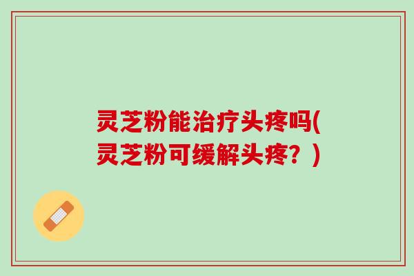 灵芝粉能治疗头疼吗(灵芝粉可缓解头疼？)
