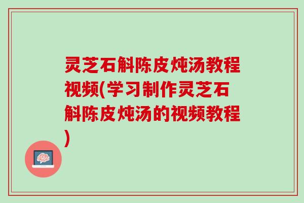 灵芝石斛陈皮炖汤教程视频(学习制作灵芝石斛陈皮炖汤的视频教程)