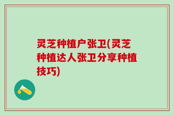 灵芝种植户张卫(灵芝种植达人张卫分享种植技巧)