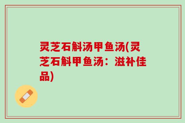 灵芝石斛汤甲鱼汤(灵芝石斛甲鱼汤:滋补佳品) 灵芝石斛汤甲鱼汤(灵芝石斛甲鱼汤:滋补佳品)