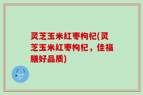 灵芝玉米红枣枸杞(灵芝玉米红枣枸杞,佳福膳好品质) 灵芝玉米红枣枸杞(灵芝玉米红枣枸杞,佳福膳好品质)
