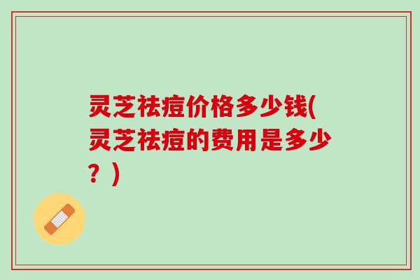 灵芝祛痘价格多少钱(灵芝祛痘的费用是多少？)