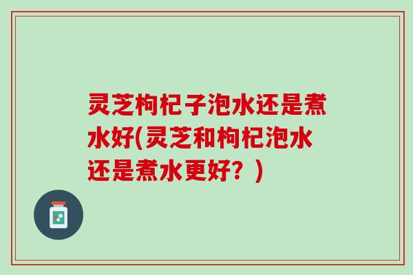 灵芝枸杞子泡水还是煮水好(灵芝和枸杞泡水还是煮水更好？)