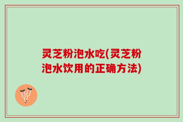 灵芝粉泡水吃(灵芝粉泡水饮用的正确方法)