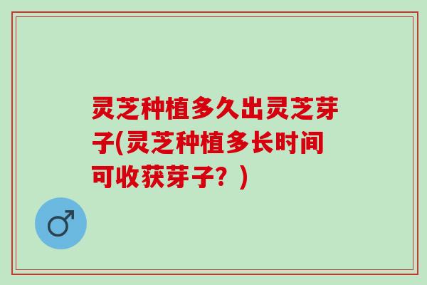 灵芝种植多久出灵芝芽子(灵芝种植多长时间可收获芽子？)