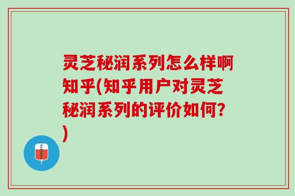 灵芝秘润系列怎么样啊知乎(知乎用户对灵芝秘润系列的评价如何？)