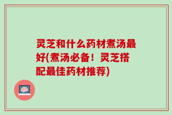 灵芝和什么药材煮汤最好(煮汤必备！灵芝搭配最佳药材推荐)