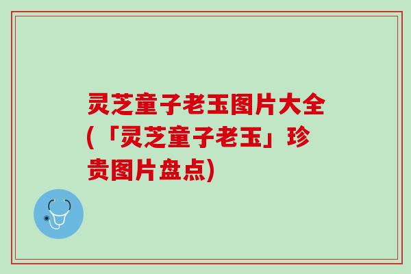 灵芝童子老玉图片大全(「灵芝童子老玉」珍贵图片盘点) 灵芝童子老玉图片大全(「灵芝童子老玉」珍贵图片盘点)