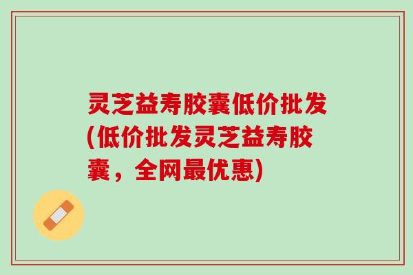灵芝益寿胶囊低价批发(低价批发灵芝益寿胶囊，全网优惠)