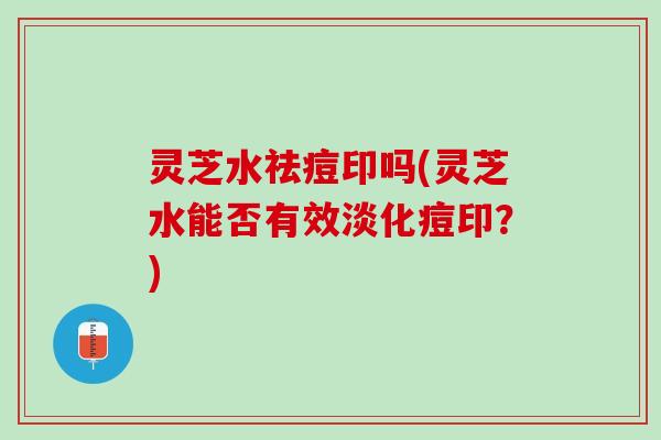 灵芝水祛痘印吗(灵芝水能否有效淡化痘印？)