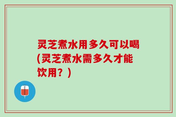 灵芝煮水用多久可以喝(灵芝煮水需多久才能饮用？)