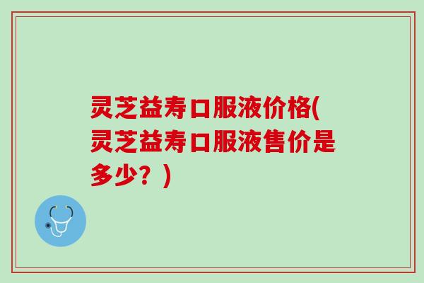 灵芝益寿口服液价格(灵芝益寿口服液售价是多少？)