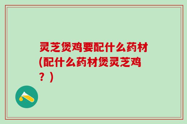 灵芝煲鸡要配什么药材(配什么药材煲灵芝鸡？)