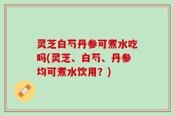 灵芝白芍丹参可煮水吃吗(灵芝、白芍、丹参均可煮水饮用?) 灵芝白芍丹参可煮水吃吗(灵芝、白芍、丹参均可煮水饮用?)