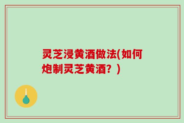 灵芝浸黄酒做法(如何炮制灵芝黄酒？)