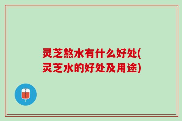 灵芝熬水有什么好处(灵芝水的好处及用途)