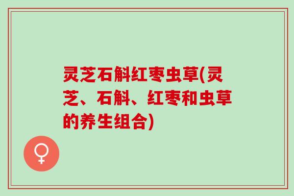 灵芝石斛红枣虫草(灵芝、石斛、红枣和虫草的养生组合) 灵芝石斛红枣虫草(灵芝、石斛、红枣和虫草的养生组合)