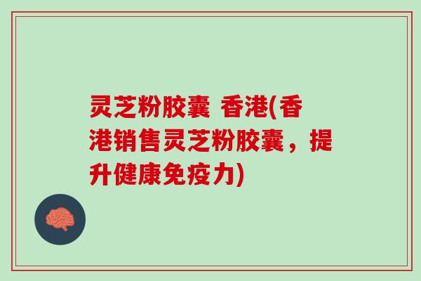 灵芝粉胶囊 香港(香港销售灵芝粉胶囊，提升健康免疫力)