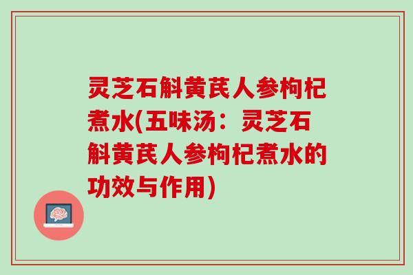 灵芝石斛黄芪人参枸杞煮水(五味汤:灵芝石斛黄芪人参枸杞煮水的功效与作用) 灵芝石斛黄芪人参枸杞煮水(五味汤:灵芝石斛黄芪人参枸杞煮水的功效与作用)