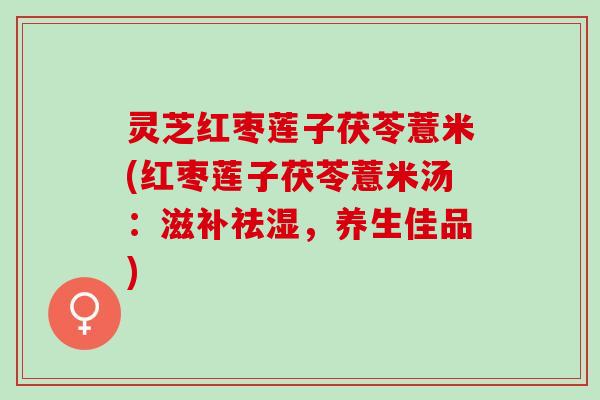 灵芝红枣莲子茯苓薏米(红枣莲子茯苓薏米汤:滋补祛湿,养生佳品) 灵芝红枣莲子茯苓薏米(红枣莲子茯苓薏米汤:滋补祛湿,养生佳品)