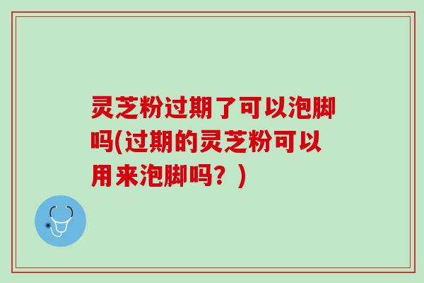 灵芝粉过期了可以泡脚吗(过期的灵芝粉可以用来泡脚吗?) 灵芝粉过期了可以泡脚吗(过期的灵芝粉可以用来泡脚吗?)