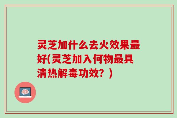 灵芝加什么去火效果最好(灵芝加入何物最具清热解毒功效？)