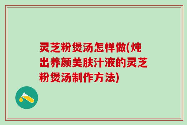 灵芝粉煲汤怎样做(炖出养颜美肤汁液的灵芝粉煲汤制作方法)