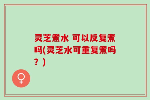 灵芝煮水 可以反复煮吗(灵芝水可重复煮吗？)