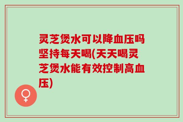 灵芝煲水可以降血压吗坚持每天喝(天天喝灵芝煲水能有效控制高血压)