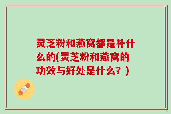 灵芝粉和燕窝都是补什么的(灵芝粉和燕窝的功效与好处是什么？)
