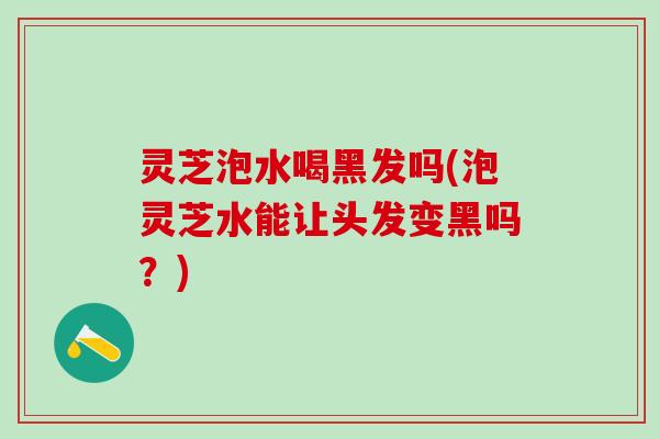 灵芝泡水喝黑发吗(泡灵芝水能让头发变黑吗？)