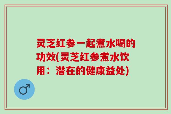 灵芝红参一起煮水喝的功效(灵芝红参煮水饮用：潜在的健康益处)