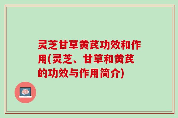 灵芝甘草黄芪功效和作用(灵芝、甘草和黄芪的功效与作用简介)