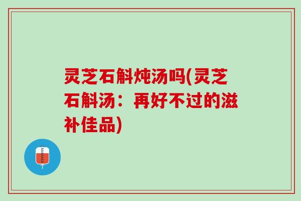 灵芝石斛炖汤吗(灵芝石斛汤:再好不过的滋补佳品) 灵芝石斛炖汤吗(灵芝石斛汤:再好不过的滋补佳品)