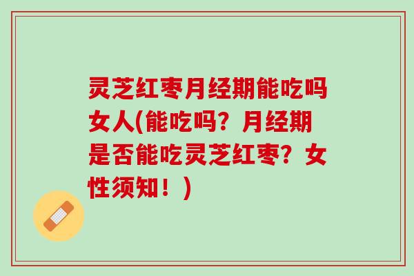 灵芝红枣期能吃吗女人(能吃吗?期是否能吃灵芝红枣?女性须知!) 灵芝红枣期能吃吗女人(能吃吗?期是否能吃灵芝红枣?女性须知!)