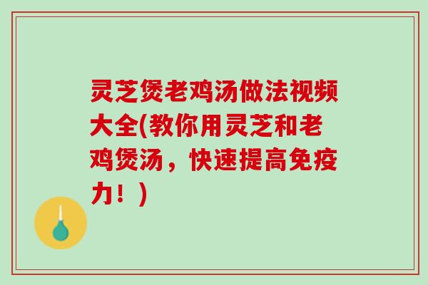 灵芝煲老鸡汤做法视频大全(教你用灵芝和老鸡煲汤，快速提高免疫力！)
