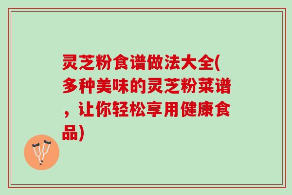 灵芝粉食谱做法大全(多种美味的灵芝粉菜谱，让你轻松享用健康食品)