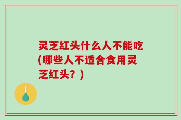 灵芝红头什么人不能吃(哪些人不适合食用灵芝红头？)