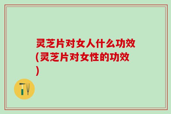 灵芝片对女人什么功效(灵芝片对女性的功效)