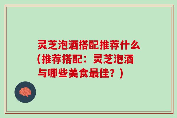 灵芝泡酒搭配推荐什么(推荐搭配：灵芝泡酒与哪些美食最佳？)
