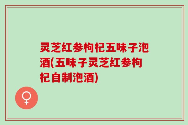 灵芝红参枸杞五味子泡酒(五味子灵芝红参枸杞自制泡酒)