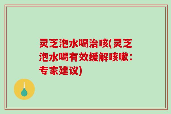 灵芝泡水喝治咳(灵芝泡水喝有效缓解咳嗽：专家建议)