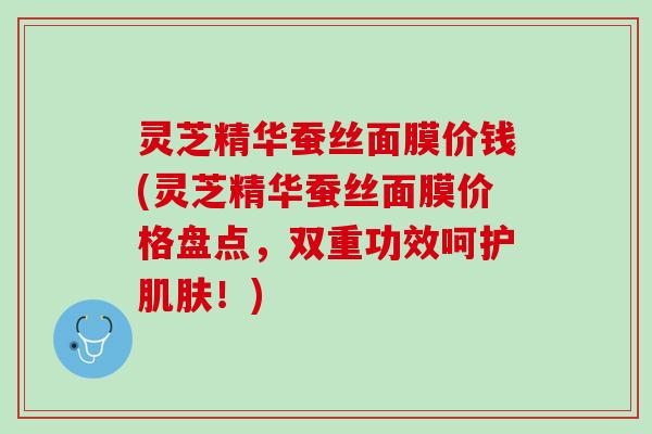 灵芝精华蚕丝面膜价钱(灵芝精华蚕丝面膜价格盘点，双重功效呵护！)