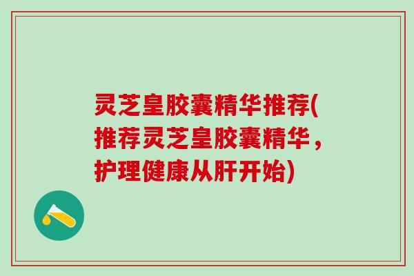 灵芝皇胶囊精华推荐(推荐灵芝皇胶囊精华，护理健康从肝开始)