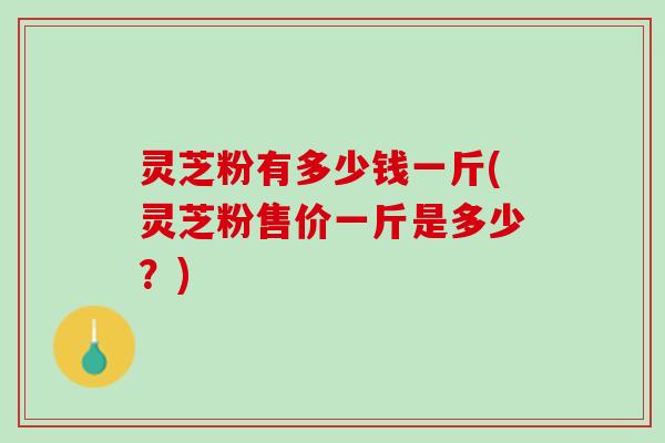 灵芝粉有多少钱一斤(灵芝粉售价一斤是多少？)