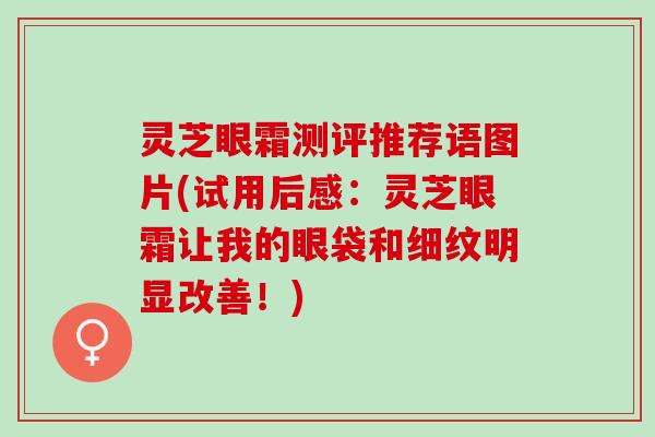 灵芝眼霜测评推荐语图片(试用后感:灵芝眼霜让我的眼袋和细纹明显改善!) 灵芝眼霜测评推荐语图片(试用后感:灵芝眼霜让我的眼袋和细纹明显改善!)