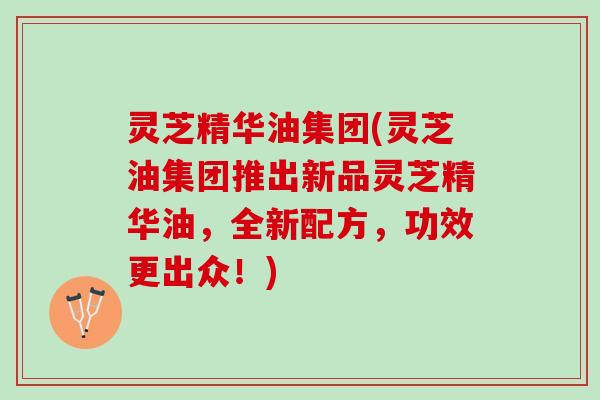 灵芝精华油集团(灵芝油集团推出新品灵芝精华油，全新配方，功效更出众！)