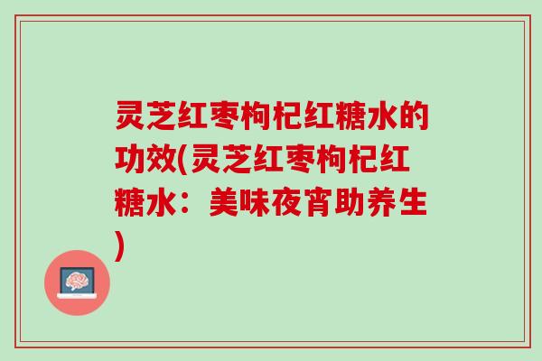 灵芝红枣枸杞红糖水的功效(灵芝红枣枸杞红糖水：美味夜宵助养生)