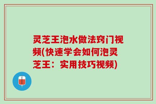灵芝王泡水做法窍门视频(快速学会如何泡灵芝王：实用技巧视频)